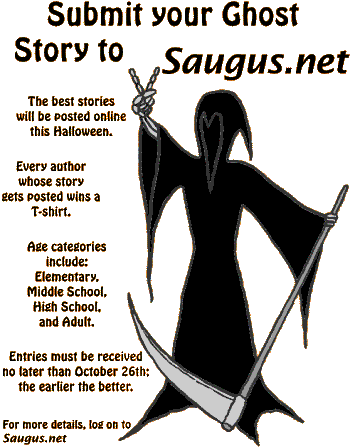 [Submit your Ghost Story to Saugus.net. The best stories will be posted online this Halloween. Every author whose story gets posted wins a T-shirt. Age categories include: Elementary, Middle School, High School, and Adult. Entries must be received no later than October 26th; the earlier the better.]