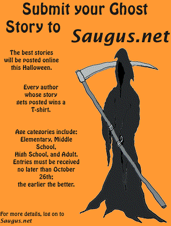 [Submit your Ghost Story to Saugus.net. The best stories will be posted online this Halloween. Every author whose story gets posted wins a T-shirt. Age categories include: Elementary, Middle School, High School, and Adult. Entries must be received no later than October 26th; the earlier the better.]