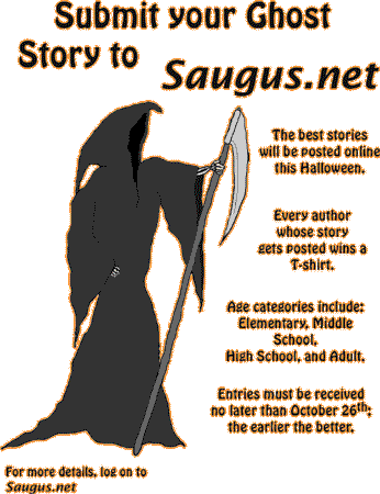 [Submit your Ghost Story to Saugus.net. The best stories will be posted online this Halloween. Every author whose story gets posted wins a T-shirt. Age categories include: Elementary, Middle School, High School, and Adult. Entries must be received no later than October 26th; the earlier the better.]