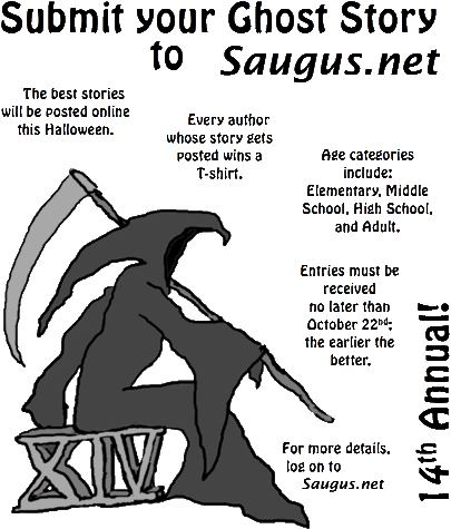 [Submit your Ghost Story to Saugus.net. The best stories will be posted online this Halloween. Every author whose story gets posted wins a T-shirt. Age categories include: Elementary, Middle School, High School, and Adult. Entries must be received no later than October 26th; the earlier the better.]