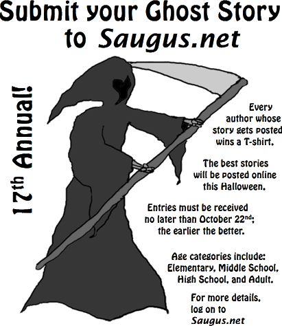 [Submit your Ghost Story to Saugus.net. The best stories will be posted online this Halloween. Every author whose story gets posted wins a T-shirt. Age categories include: Elementary, Middle School, High School, and Adult. Entries must be received no later than October 26th; the earlier the better.]