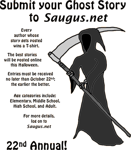 [Submit your Ghost Story to Saugus.net. The best stories will be posted online this Halloween. Every author whose story gets posted wins a T-shirt. Age categories include: Elementary, Middle School, High School, and Adult. Entries must be received no later than October 22nd; the earlier the better.]